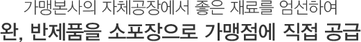 가맹본사의 자체공장에서 좋은 재료를 엄선하여 완, 반제품을 소포장으로 가맹점에 직접 공급
